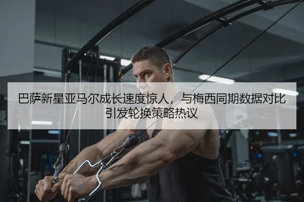 巴萨新星亚马尔成长速度惊人，与梅西同期数据对比引发轮换策略热议