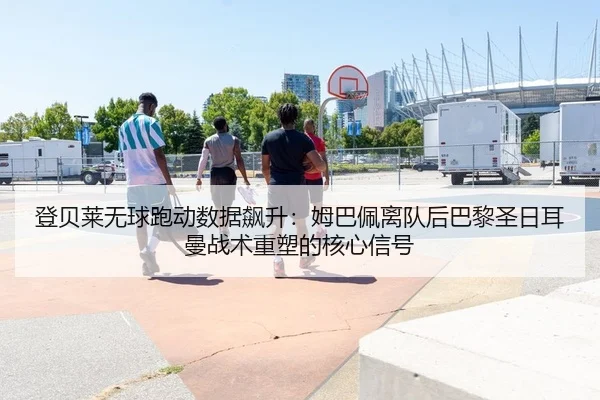登贝莱无球跑动数据飙升：姆巴佩离队后巴黎圣日耳曼战术重塑的核心信号