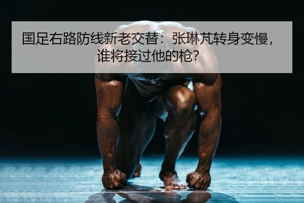 国足右路防线新老交替：张琳芃转身变慢，谁将接过他的枪？