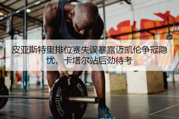 皮亚斯特里排位赛失误暴露迈凯伦争冠隐忧，卡塔尔站后劲待考